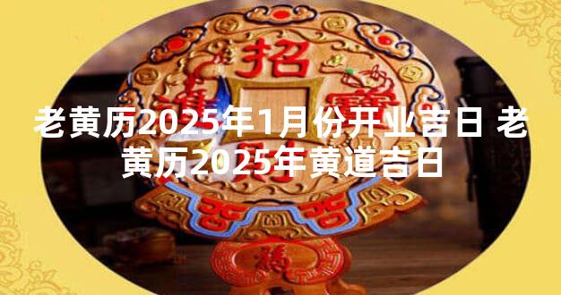老黄历2025年1月份开业吉日 老黄历2025年黄道吉日